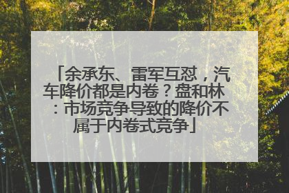 余承东、雷军互怼，汽车降价都是内卷？盘和林：市场竞争导致的降价不属于内卷式竞争